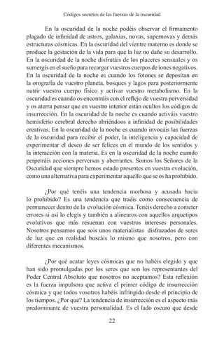 Códigos secretos de las fuerzas de la oscuridad

	       En la oscuridad de la noche podéis observar el firmamento
plagado de infinidad de astros, galaxias, novas, supernovas y demás
estructuras cósmicas. En la oscuridad del vientre materno es donde se
produce la gestación de la vida para que la luz no dañe su desarrollo.
En la oscuridad de la noche disfrutáis de los placeres sensuales y os
sumergís en el sueño para recargar vuestros cuerpos de iones negativos.
En la oscuridad de la noche es cuando los fotones se depositan en
la orografía de vuestro planeta, bosques y lagos para posteriormente
nutrir vuestro cuerpo físico y activar vuestro metabolismo. En la
oscuridad es cuando os encontráis con el reflejo de vuestra perversidad
y os aterra pensar que en vuestro interior están ocultos los códigos de
insurrección. En la oscuridad de la noche es cuando activáis vuestro
hemisferio cerebral derecho abriéndoos a infinidad de posibilidades
creativas. En la oscuridad de la noche es cuando invocáis las fuerzas
de la oscuridad para recibir el poder, la inteligencia y capacidad de
experimentar el deseo de ser felices en el mundo de los sentidos y
la interacción con la materia. Es en la oscuridad de la noche cuando
perpetráis acciones perversas y aberrantes. Somos los Señores de la
Oscuridad que siempre hemos estado presentes en vuestra evolución,
como una alternativa para experimentar aquello que se os ha prohibido.
	
	       ¿Por qué tenéis una tendencia morbosa y acusada hacia
lo prohibido? Es una tendencia que traéis como consecuencia de
permanecer dentro de la evolución cósmica. Tenéis derecho a cometer
errores si así lo elegís y también a alinearos con aquellos arquetipos
evolutivos que más resuenan con vuestros intereses personales.
Nosotros pensamos que sois unos materialistas disfrazados de seres
de luz que en realidad buscáis lo mismo que nosotros, pero con
diferentes mecanismos.
	
	       ¿Por qué acatar leyes cósmicas que no habéis elegido y que
han sido promulgadas por los seres que son los representantes del
Poder Central Absoluto que nosotros no aceptamos? Esta reflexión
es la fuerza impulsora que activa el primer código de insurrección
cósmica y que todos vosotros habéis infringido desde el principio de
los tiempos. ¿Por qué? La tendencia de insurrección es el aspecto más
predominante de vuestra personalidad. Es el lado oscuro que desde

                                    22
 