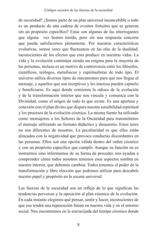 Códigos secretos de las fuerzas de la oscuridad

de oscuridad? ¿Somos parte de un plan universal inconcebible o todo
es un producto de una cadena de eventos fortuitos que se generan
sin un propósito específico? Estas son algunas de las interrogantes
que alguna vez hemos tenido, pero sin una respuesta concreta
que pueda satisfacernos plenamente. Por nuestras características
evolutivas, somos seres que fluctuamos en las olas de la dualidad,
inconscientes de los efectos que esto produce en nuestras vidas. La
vida y la evolución continúan siendo un enigma para la mayoría de
las personas, incluso es un motivo de controversia entre los filósofos,
científicos, teólogos, metafísicos y espiritualistas de todo tipo. El
universo utiliza diversos tipos de mecanismos para que nos llegue el
mensaje, y aquellos que son receptivos y les interesa pueden captarlo
y beneficiarse. Es aquí donde comienza la odisea de la evolución
y de la transformación interior que nos vincula y comunica con la
Divinidad, como el origen de todo lo que existe. Es una apertura y
conexión con el plan divino que dispara nuestra sensibilidad espiritual
y los procesos de la evolución cósmica. La misma fuente ha utilizado
como mensajeros a los Señores de la Oscuridad para transmitirnos
el mensaje utilizando un formato didáctico y disuasorio. Estos seres
no son diferentes de nosotros. La peculiaridad es que ellos están
alineados con la negatividad que provoca conductas discordantes en
las personas. Ellos son una opción válida dentro del orden cósmico
y con un propósito específico que cumplir. Aunque su función no es
instruirnos sino informarnos de su forma de proceder, nos ayudan a
comprender cómo todos nosotros tenemos esos aspectos sombra en
nuestro interior, que debemos cambiar. Todos tenemos el poder de la
transformación y libre elección que podemos utilizar para descubrir
nuestro papel y propósito en la escena universal.

Las fuerzas de la oscuridad son un reflejo de lo que significan las
tendencias perversas y la oposición al plan cósmico de la evolución.
En cada instante elegimos qué pensar, sentir y hacer, inconscientes de
que eso tendrá una repercusión futura en nuestra vida y en el entorno
social. Nos encontramos en la encrucijada del tiempo cósmico donde


                                     8
 