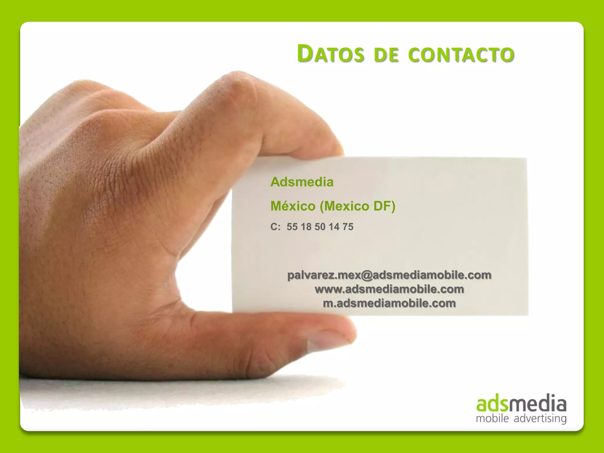 D ATOS         DE CONTACTO




Adsmedia
México (Mexico DF)
C: 55 18 50 14 75



   palvarez.mex@adsmediamobile.com
        www.adsmediamobile.com
         m.adsmediamobile.com
 
