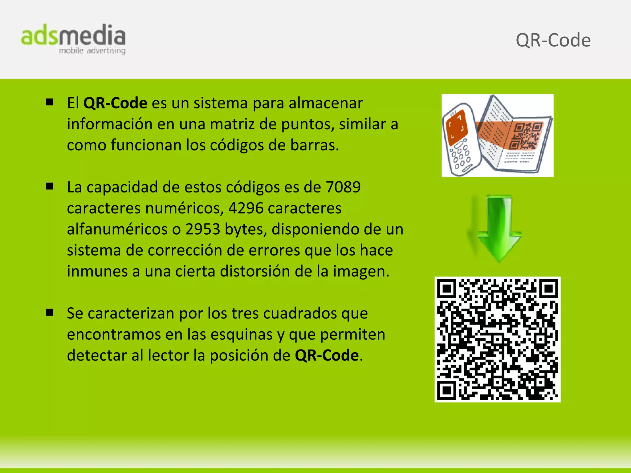 QR-Code

 El QR-Code es un sistema para almacenar
  información en una matriz de puntos, similar a
  como funcionan los códigos de barras.

 La capacidad de estos códigos es de 7089
  caracteres numéricos, 4296 caracteres
  alfanuméricos o 2953 bytes, disponiendo de un
  sistema de corrección de errores que los hace
  inmunes a una cierta distorsión de la imagen.

 Se caracterizan por los tres cuadrados que
  encontramos en las esquinas y que permiten
  detectar al lector la posición de QR-Code.
 