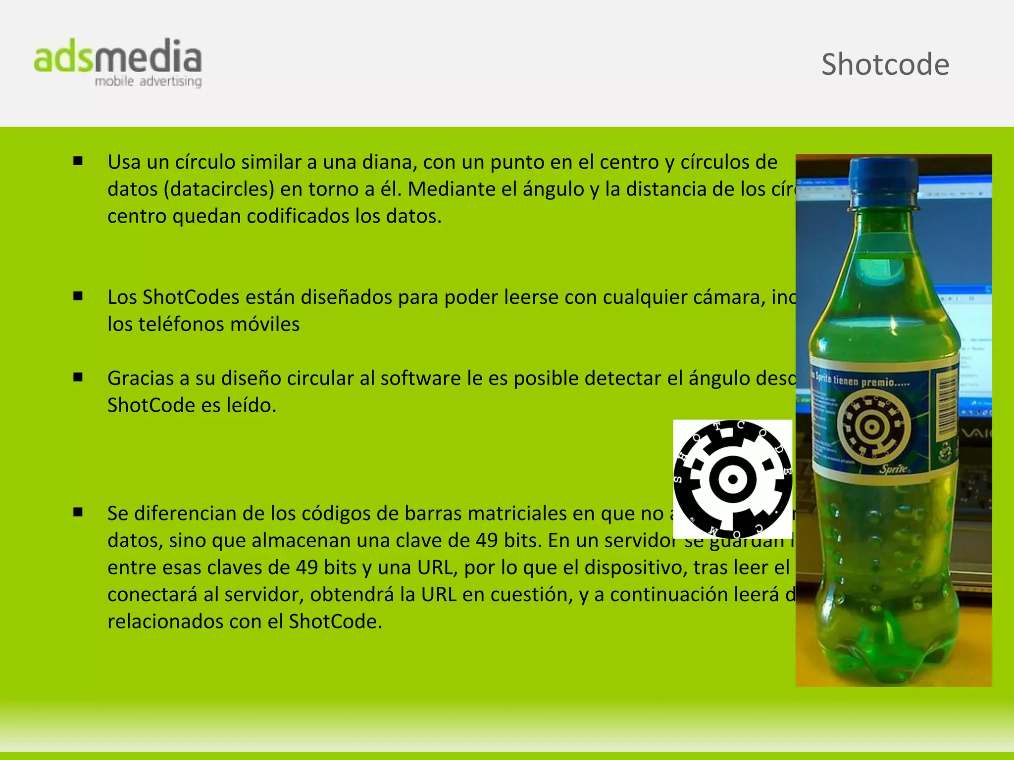 Shotcode

   Usa un círculo similar a una diana, con un punto en el centro y círculos de
    datos (datacircles) en torno a él. Mediante el ángulo y la distancia de los círculos de datos al
    centro quedan codificados los datos.


   Los ShotCodes están diseñados para poder leerse con cualquier cámara, incluidas las de
    los teléfonos móviles

   Gracias a su diseño circular al software le es posible detectar el ángulo desde el que el
    ShotCode es leído.



   Se diferencian de los códigos de barras matriciales en que no almacenan directamente
    datos, sino que almacenan una clave de 49 bits. En un servidor se guardan las relaciones
    entre esas claves de 49 bits y una URL, por lo que el dispositivo, tras leer el ShotCode, se
    conectará al servidor, obtendrá la URL en cuestión, y a continuación leerá de allí los datos
    relacionados con el ShotCode.
 