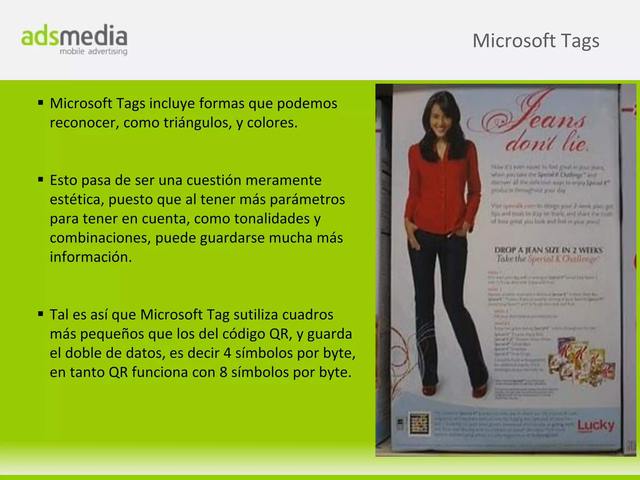 Microsoft Tags

 Microsoft Tags incluye formas que podemos
  reconocer, como triángulos, y colores.


 Esto pasa de ser una cuestión meramente
  estética, puesto que al tener más parámetros
  para tener en cuenta, como tonalidades y
  combinaciones, puede guardarse mucha más
  información.


 Tal es así que Microsoft Tag sutiliza cuadros
  más pequeños que los del código QR, y guarda
  el doble de datos, es decir 4 símbolos por byte,
  en tanto QR funciona con 8 símbolos por byte.
 