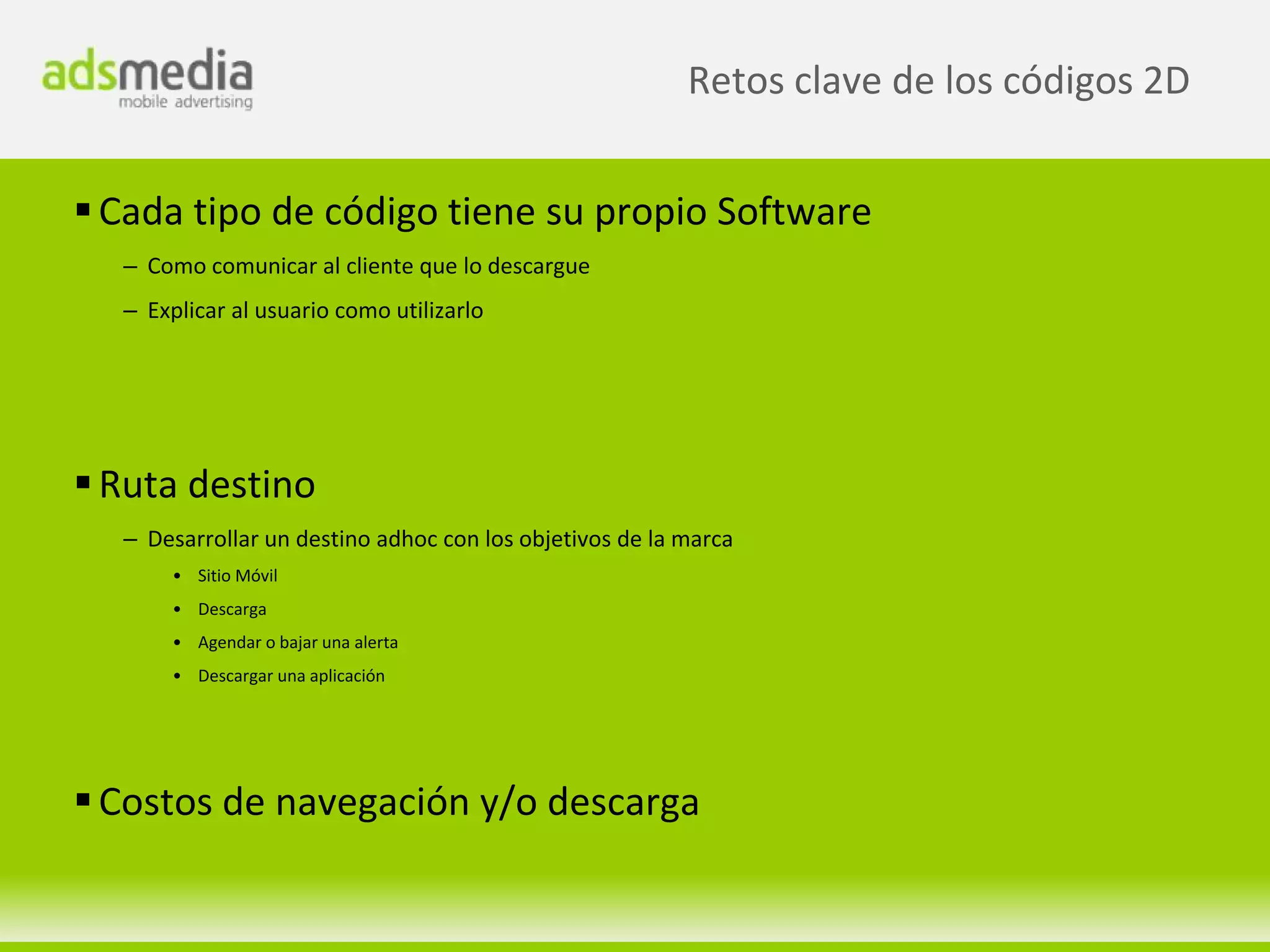 Retos clave de los códigos 2D


 Cada tipo de código tiene su propio Software
  – Como comunicar al cliente que lo descargue
  – Explicar al usuario como utilizarlo




 Ruta destino
  – Desarrollar un destino adhoc con los objetivos de la marca
       • Sitio Móvil
       • Descarga
       • Agendar o bajar una alerta
       • Descargar una aplicación




 Costos de navegación y/o descarga
 