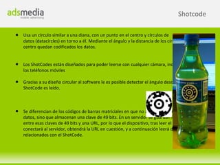 Shotcode

   Usa un círculo similar a una diana, con un punto en el centro y círculos de
    datos (datacircles) en torno a él. Mediante el ángulo y la distancia de los círculos de datos al
    centro quedan codificados los datos.


   Los ShotCodes están diseñados para poder leerse con cualquier cámara, incluidas las de
    los teléfonos móviles

   Gracias a su diseño circular al software le es posible detectar el ángulo desde el que el
    ShotCode es leído.



   Se diferencian de los códigos de barras matriciales en que no almacenan directamente
    datos, sino que almacenan una clave de 49 bits. En un servidor se guardan las relaciones
    entre esas claves de 49 bits y una URL, por lo que el dispositivo, tras leer el ShotCode, se
    conectará al servidor, obtendrá la URL en cuestión, y a continuación leerá de allí los datos
    relacionados con el ShotCode.
 