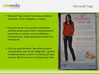 Microsoft Tags

 Microsoft Tags incluye formas que podemos
  reconocer, como triángulos, y colores.


 Esto pasa de ser una cuestión meramente
  estética, puesto que al tener más parámetros
  para tener en cuenta, como tonalidades y
  combinaciones, puede guardarse mucha más
  información.


 Tal es así que Microsoft Tag sutiliza cuadros
  más pequeños que los del código QR, y guarda
  el doble de datos, es decir 4 símbolos por byte,
  en tanto QR funciona con 8 símbolos por byte.
 
