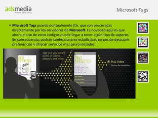 Microsoft Tags

 Microsoft Tags guarda puntualmente IDs, que son procesadas
  directamente por los servidores de Microsoft. La novedad aquí es que
  ahora el uso de estos códigos puede llegar a tener algún tipo de soporte.
  En consecuencia, podrán confeccionarse estadísticas en pos de descubrir
  preferencias y ofrecer servicios mas personalizados.
 