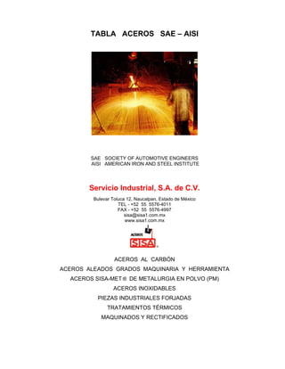 TABLA ACEROS SAE – AISI
SAE SOCIETY OF AUTOMOTIVE ENGINEERS
AISI AMERICAN IRON AND STEEL INSTITUTE
Servicio Industrial, S.A. de C.V.
Bulevar Toluca 12, Naucalpan, Estado de México
TEL - +52 55 5576-4011
FAX - +52 55 5576-4997
sisa@sisa1.com.mx
www.sisa1.com.mx
ACEROS AL CARBÓN
ACEROS ALEADOS GRADOS MAQUINARIA Y HERRAMIENTA
ACEROS SISA-MET ® DE METALURGIA EN POLVO (PM)
ACEROS INOXIDABLES
PIEZAS INDUSTRIALES FORJADAS
TRATAMIENTOS TÉRMICOS
MAQUINADOS Y RECTIFICADOS
 