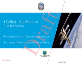 aft
 Códigos Algebraicos
 Y la Informática


«Una Invitación a la Teoría de la Información»
                Dr
 Lic. Moisés Toledo (el numeros@hotmail.com)




05/10/2010
                                                 Lima, Perú
 