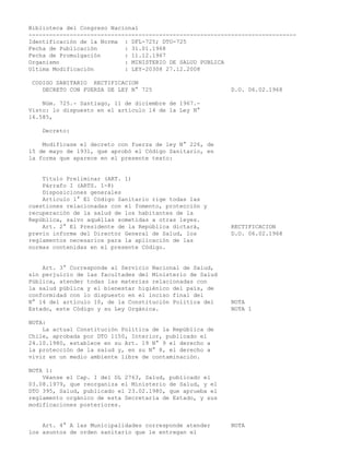 Biblioteca del Congreso Nacional
------------------------------------------------------------------------------
Identificación de la Norma : DFL-725; DTO-725
Fecha de Publicación : 31.01.1968
Fecha de Promulgación : 11.12.1967
Organismo : MINISTERIO DE SALUD PUBLICA
Ultima Modificación : LEY-20308 27.12.2008
CODIGO SANITARIO RECTIFICACION
DECRETO CON FUERZA DE LEY N° 725 D.O. 06.02.1968
Núm. 725.- Santiago, 11 de diciembre de 1967.-
Visto: lo dispuesto en el artículo 14 de la Ley N°
16.585,
Decreto:
Modifícase el decreto con fuerza de ley N° 226, de
15 de mayo de 1931, que aprobó el Código Sanitario, en
la forma que aparece en el presente texto:
Título Preliminar (ART. 1)
Párrafo I (ARTS. 1-8)
Disposiciones generales
Artículo 1° El Código Sanitario rige todas las
cuestiones relacionadas con el fomento, protección y
recuperación de la salud de los habitantes de la
República, salvo aquéllas sometidas a otras leyes.
Art. 2° El Presidente de la República dictará, RECTIFICACION
previo informe del Director General de Salud, los D.O. 06.02.1968
reglamentos necesarios para la aplicación de las
normas contenidas en el presente Código.
Art. 3° Corresponde al Servicio Nacional de Salud,
sin perjuicio de las facultades del Ministerio de Salud
Pública, atender todas las materias relacionadas con
la salud pública y el bienestar higiénico del país, de
conformidad con lo dispuesto en el inciso final del
N° 14 del artículo 10, de la Constitución Política del NOTA
Estado, este Código y su Ley Orgánica. NOTA 1
NOTA:
La actual Constitución Política de la República de
Chile, aprobada por DTO 1150, Interior, publicado el
24.10.1980, establece en su Art. 19 N° 9 el derecho a
la protección de la salud y, en su N° 8, el derecho a
vivir en un medio ambiente libre de contaminación.
NOTA 1:
Véanse el Cap. I del DL 2763, Salud, publicado el
03.08.1979, que reorganiza el Ministerio de Salud, y el
DTO 395, Salud, publicado el 23.02.1980, que aprueba el
reglamento orgánico de esta Secretaría de Estado, y sus
modificaciones posteriores.
Art. 4° A las Municipalidades corresponde atender NOTA
los asuntos de orden sanitario que le entregan el
 