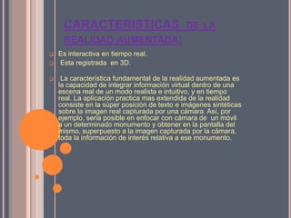 CARACTERISTICAS DE LA
REALIDAD AUMENTADA:
 Es interactiva en tiempo real.
 Esta registrada en 3D.
 La característica fundamental de la realidad aumentada es
la capacidad de integrar información virtual dentro de una
escena real de un modo realista e intuitivo, y en tiempo
real. La aplicación practica mas extendida de la realidad
consiste en la súper posición de texto e imágenes sintéticas
sobre la imagen real capturada por una cámara. Así, por
ejemplo, seria posible en enfocar con cámara de un móvil
a un determinado monumento y obtener en la pantalla del
mismo, superpuesto a la imagen capturada por la cámara,
toda la información de interés relativa a ese monumento.
 