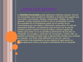 ¿PARA QUE SIRVEN?
La Realidad Aumentada puede aplicarse a distintos campos. Uno de
sus principales usos consiste en identificar y localizar todo aquello que
nos rodea: monumentos, tiendas, restaurantes, hoteles, etc. Por
ejemplo, si estoy haciendo turismo y miro a mi alrededor a través
de la pantalla de mi Smartphone podré ver el nombre de los
monumentos que me rodean e información sobre éstos. En esto se
especializa Wikitude, una aplicación para el móvil con la que los
usuarios pueden explorar lo que les rodea y enfocar lugares de
interés para poder ver en la pantalla la información de ese sitio en
Wikipedia, los consejos y opiniones de Foursquare y mucho más. La
realidad aumentada ha dado lugar a aplicaciones móviles muy curiosas,
por ejemplo, Car finder. Esta aplicación es muy útil para los
conductores más despistados ya que registra el lugar exacto en
el que aparcas el coche y te ayuda a encontrarlo si no lo recuerda.
 