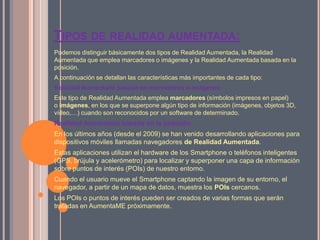 TIPOS DE REALIDAD AUMENTADA:
Podemos distinguir básicamente dos tipos de Realidad Aumentada, la Realidad
Aumentada que emplea marcadores o imágenes y la Realidad Aumentada basada en la
posición.
A continuación se detallan las características más importantes de cada tipo:
Realidad Aumentada basada en marcadores o imágenes
Este tipo de Realidad Aumentada emplea marcadores (símbolos impresos en papel)
o imágenes, en los que se superpone algún tipo de información (imágenes, objetos 3D,
vídeo,…) cuando son reconocidos por un software de determinado.
Realidad Aumentada basada en la posición
En los últimos años (desde el 2009) se han venido desarrollando aplicaciones para
dispositivos móviles llamadas navegadores de Realidad Aumentada.
Estas aplicaciones utilizan el hardware de los Smartphone o teléfonos inteligentes
(GPS, brújula y acelerómetro) para localizar y superponer una capa de información
sobre puntos de interés (POIs) de nuestro entorno.
Cuando el usuario mueve el Smartphone captando la imagen de su entorno, el
navegador, a partir de un mapa de datos, muestra los POIs cercanos.
Los POIs o puntos de interés pueden ser creados de varias formas que serán
tratadas en AumentaME próximamente.
 