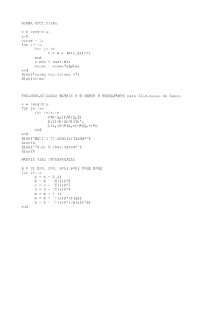 NORMA EUCLIDIANA
n = length(A)
k=0;
norma = 1;
for i=1:n
for j=1:n
k = k + (A(i,j))^2;
end
alpha = sqrt(k);
norma = norma*alpha;
end
disp('norma euclidiana =')
disp(norma)
TRIANGULARIZACAO MATRIZ A E VETOR B RESULTANTE para Eliminacao de Gauss
n = length(A)
for j=1:n-1
for i=j+1:n
c=A(i,j)/A(j,j)
B(i)=B(i)-B(j)*c
A(i,:)=A(i,:)-A(j,:)*c
end
end
disp('Matriz Triangularizada=')
disp(A)
disp('Vetor b resultante=')
disp(B')
MATRIZ PARA INTERPOLAÇÃO
a = 0; b=0; c=0; d=0; e=0; h=0; m=0;
for i=1:n
a = a + X(i)
b = b + (X(i))^2
c = c + (X(i))^3
d = d + (X(i))^4
m = m + Y(i)
e = e + (Y(i))*(X(i))
h = h + (Y(i))*((X(i))^2)
end