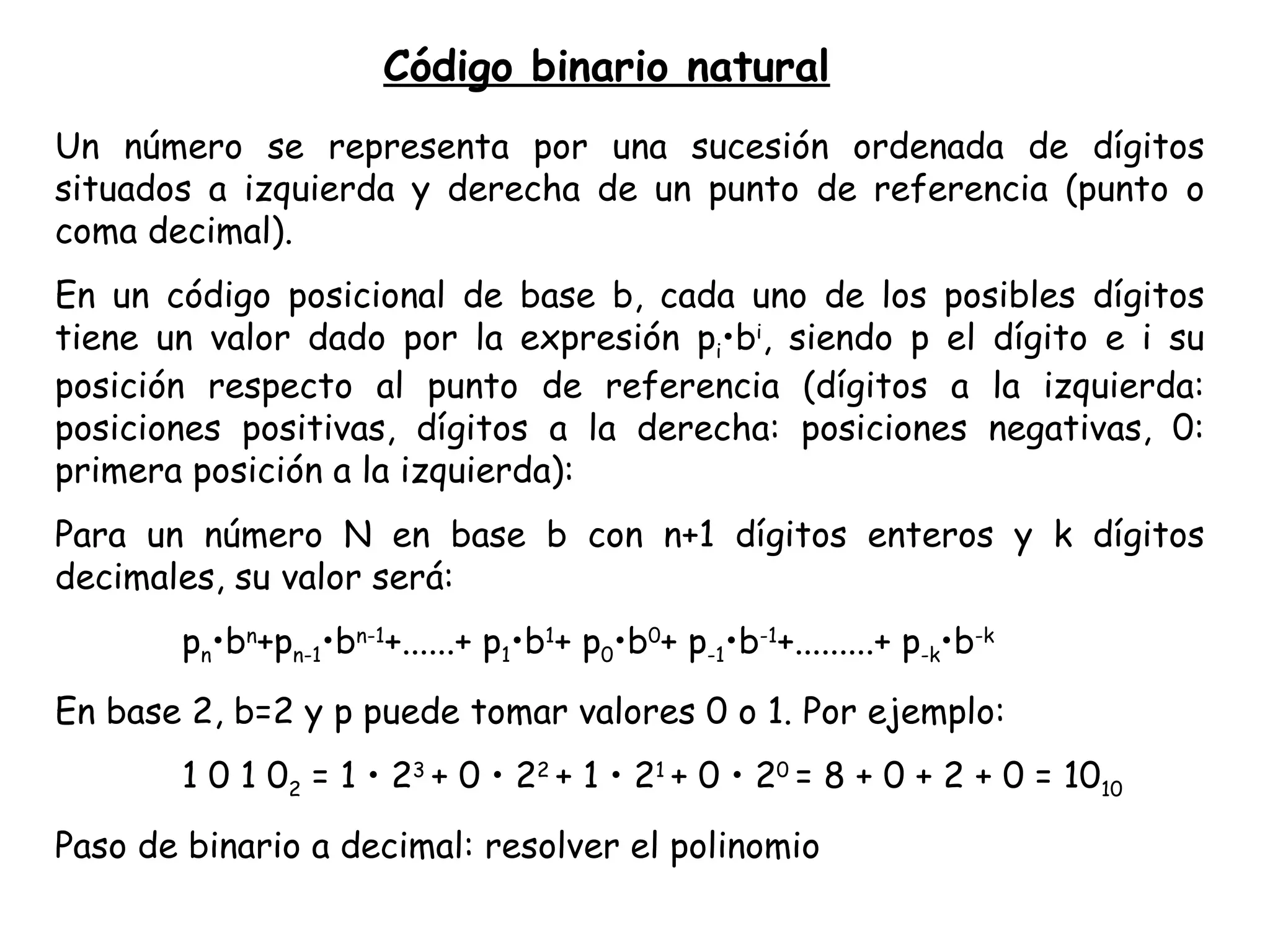 Un número se representa por una sucesión ordenada de dígitos situados a izquierda y derecha de un punto de referencia (punto o coma decimal). En un código posicional de base b, cada uno de los posibles dígitos tiene un valor dado por la expresión p i •b i , siendo p el dígito e i su posición respecto al punto de referencia (dígitos a la izquierda: posiciones positivas, dígitos a la derecha: posiciones negativas, 0: primera posición a la izquierda): Para un número N en base b con n+1 dígitos enteros y k dígitos decimales, su valor será: p n •b n +p n-1 •b n-1 +......+ p 1 •b 1 + p 0 •b 0 + p -1 •b -1 +.........+ p -k •b -k En base 2, b=2 y p puede tomar valores 0 o 1. Por ejemplo: 1 0 1 0 2  = 1 • 2 3  + 0 • 2 2  + 1 • 2 1  + 0 • 2 0  = 8 + 0 + 2 + 0 = 10 10 Paso de binario a decimal: resolver el polinomio Código binario natural 