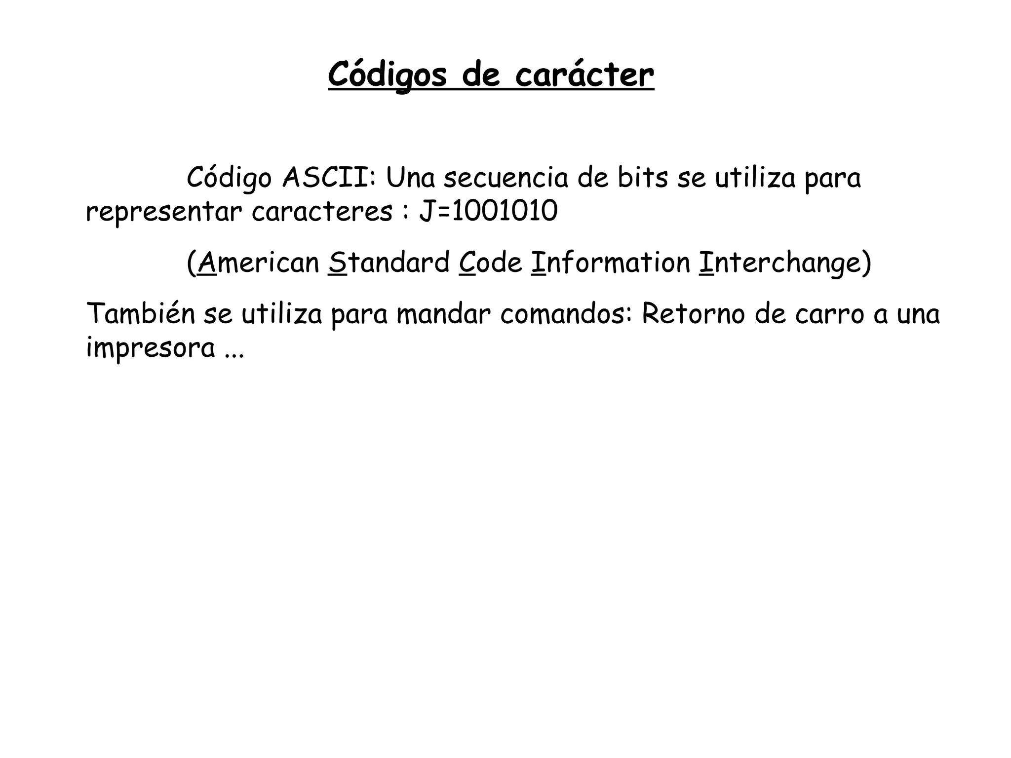 Códigos de carácter Código ASCII: Una secuencia de bits se utiliza para  representar caracteres : J=1001010 ( A merican  S tandard  C ode  I nformation  I nterchange) También se utiliza para mandar comandos: Retorno de carro a una impresora ... 