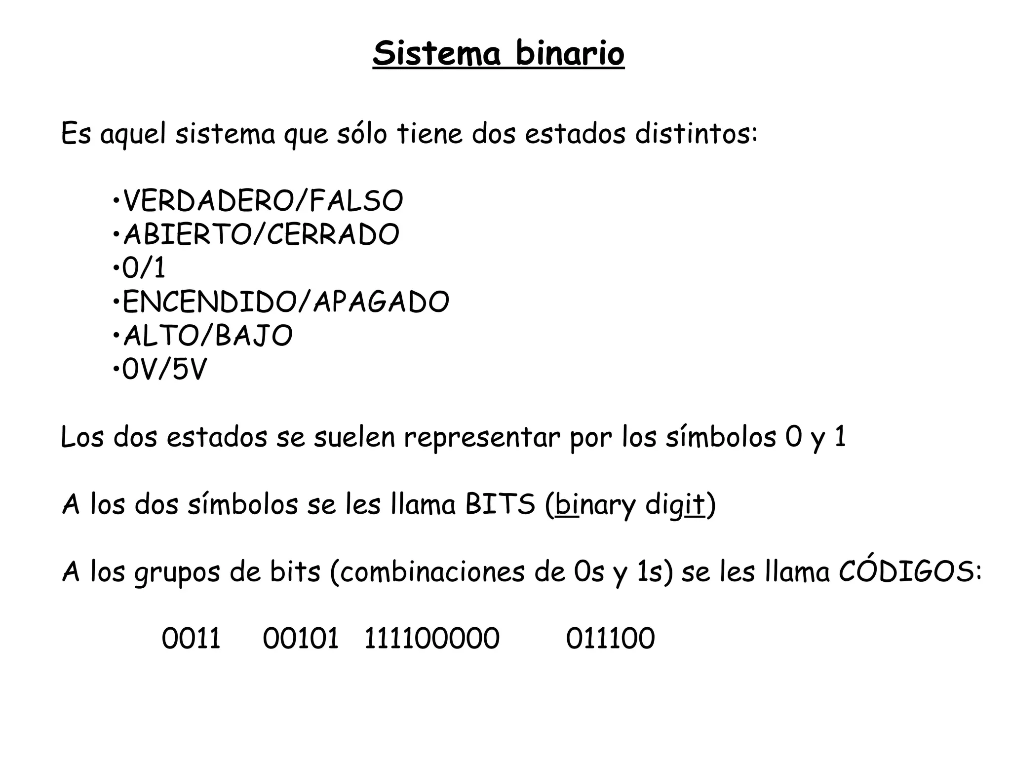 Sistema binario Es aquel sistema que sólo tiene dos estados distintos: VERDADERO/FALSO ABIERTO/CERRADO 0/1 ENCENDIDO/APAGADO ALTO/BAJO 0V/5V Los dos estados se suelen representar por los símbolos 0 y 1 A los dos símbolos se les llama BITS ( bi nary dig it ) A los grupos de bits (combinaciones de 0s y 1s) se les llama CÓDIGOS: 0011 00101 111100000 011100 