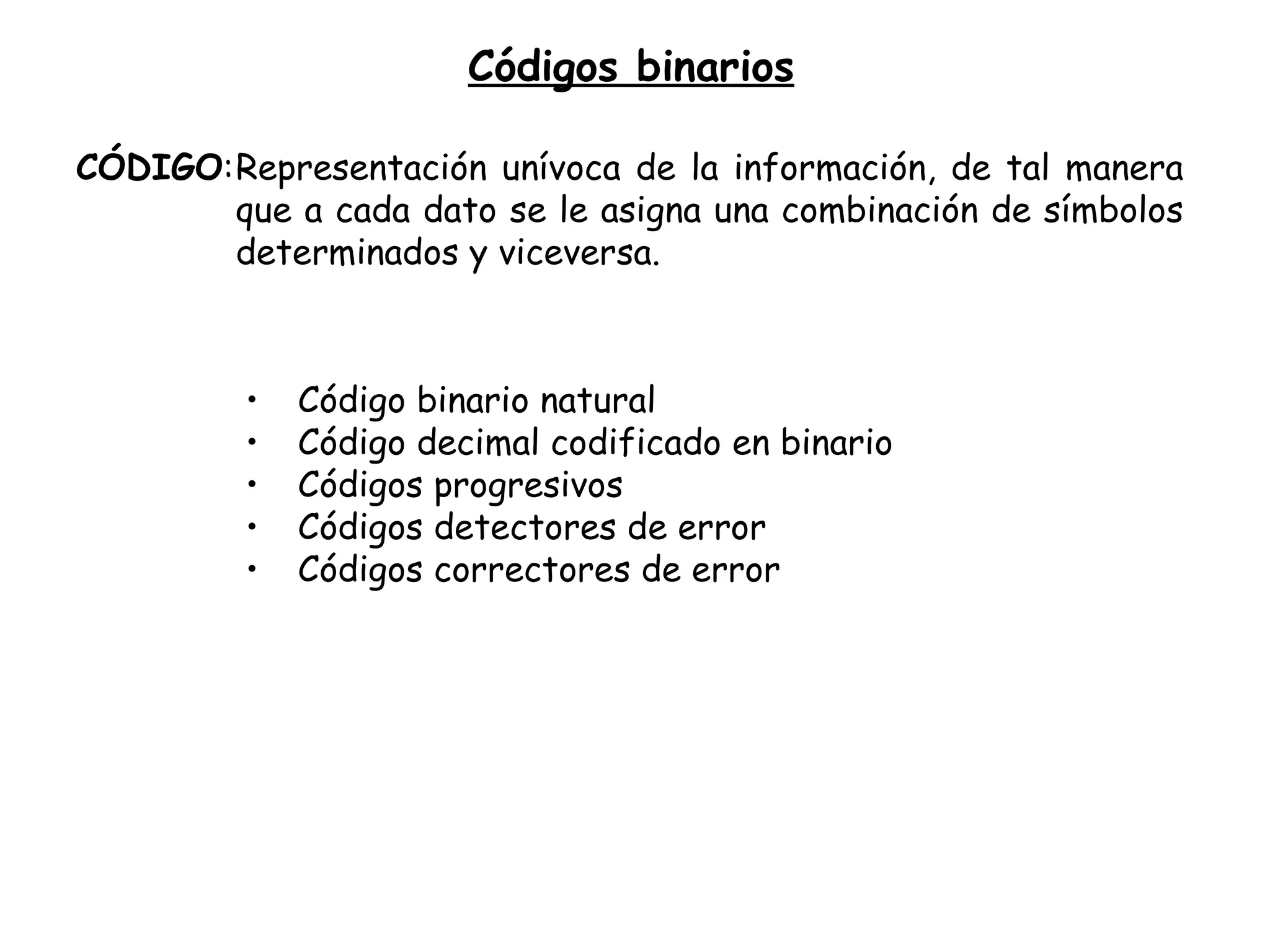 Códigos binarios CÓDIGO : Representación unívoca de la información, de tal manera que a cada dato se le asigna una combinación de símbolos determinados y viceversa. Código binario natural Código decimal codificado en binario Códigos progresivos Códigos detectores de error Códigos correctores de error 