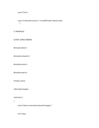 cout<<”nn” ;
cout<<”el área del circuloes “<<3.1416*(radio*radio)<<endl;
}
4. TRIANGULO
AUTOR : EDHIEL MEDINA
#include<stdio.h>
#include<iostream.h>
#include<conio.h>
#include<math.h>
Int base,altura;
//Áreadel triangulo
voidmain( )
{
cout<<”dame el valorde la base del triangulo ”
cin>> base;
 