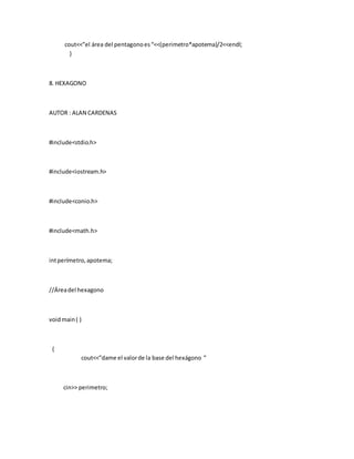 cout<<”el área del pentagonoes“<<(perimetro*apotema)/2<<endl;
}
8. HEXAGONO
AUTOR : ALAN CARDENAS
#include<stdio.h>
#include<iostream.h>
#include<conio.h>
#include<math.h>
intperímetro,apotema;
//Áreadel hexagono
voidmain( )
{
cout<<”dame el valorde la base del hexágono ”
cin>> perimetro;
 