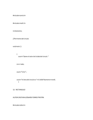 #include<conio.h>
#include<math.h>
intdiametro;
//Perimetrodel circulo
voidmain ( )
{
cout<<”dame el valor de la ladodel circulo ”
cin>> lado;
cout<<”nn” ;
cout<<”el área del circuloes“<<3.1416*diametro<<endl;
}
13. RECTANGULO
AUTOR:CRISTIAN LEONARDITORRESTRISTÁN
#include<stdio.h>
 