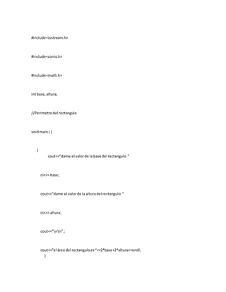 #include<iostream.h>
#include<conio.h>
#include<math.h>
intbase,altura;
//Perimetrodel rectangulo
voidmain( )
{
cout<<”dame el valorde la base del rectangulo ”
cin>> base;
cout<<”dame el valorde la alturadel rectangulo ”
cin>> altura;
cout<<”nn” ;
cout<<”el área del rectanguloes“<<2*base+2*altura<<endl;
}
 