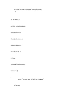 cout<<”el área del cuadrado es“<<lado*4<<endl;
}
15. TRIANGULO
AUTOR : ALAN CARDENAS
#include<stdio.h>
#include<iostream.h>
#include<conio.h>
#include<math.h>
intlado;
//Perimetrodel triangulo
voidmain( )
{
cout<<”dame el valordel ladodel triangulo ”
cin>> lado;
 