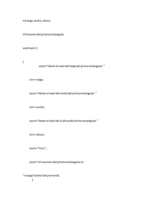 intlargo,ancho, altura;
//Volumendel prismarectangular
voidmain( )
{
cout<<”dame el valordel largodel primarectangular ”
cin>> largo;
cout<<”dame el valordel anchodel primarectangular ”
cin>> ancho;
cout<<”dame el valorde la alturadel primarectangular ”
cin>> altura;
cout<<”nn” ;
cout<<”el volumendel prismarectangulares
“<<largo*ancho*altura<<endl;
}
 