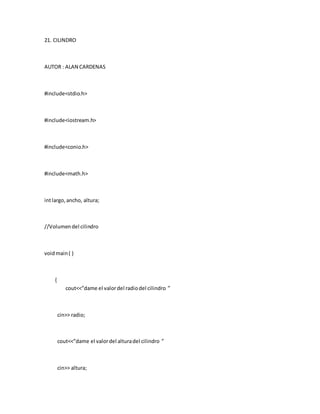 21. CILINDRO
AUTOR : ALAN CARDENAS
#include<stdio.h>
#include<iostream.h>
#include<conio.h>
#include<math.h>
intlargo,ancho, altura;
//Volumendel cilindro
voidmain( )
{
cout<<”dame el valordel radiodel cilindro ”
cin>> radio;
cout<<”dame el valordel alturadel cilindro ”
cin>> altura;
 