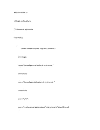 #include<math.h>
intlargo,ancho, altura;
//Volumende lapiramide
voidmain( )
{
cout<<”dame el valor del largode la piramide ”
cin>> largo;
cout<<”dame el valordel anchode la piramide ”
cin>> ancho;
cout<<”dame el valorde la alturade lapiramide ”
cin>> altura;
cout<<”nn”;
cout<<”el volumende lapiramide es“<<largo*ancho*altura/3<<endl;
}
 