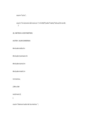 cout<<”nn”;
cout<<”el volumendel conoes“<<3.1416*(radio*radio)*altura/3<<endl;
}
26. METROS A CENTIMETROS
AUTOR : ALAN CARDENAS
#include<stdio.h>
#include<iostream.h>
#include<conio.h>
#include<math.h>
intmetros;
//Ma CM
voidmain()
{
cout<<"dame el valorde losmetros ";
 