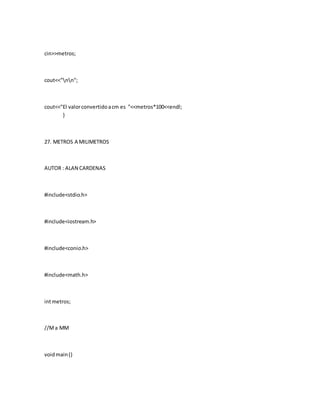 cin>>metros;
cout<<"nn";
cout<<"El valorconvertidoacm es "<<metros*100<<endl;
}
27. METROS A MILIMETROS
AUTOR : ALAN CARDENAS
#include<stdio.h>
#include<iostream.h>
#include<conio.h>
#include<math.h>
intmetros;
//Ma MM
voidmain()
 