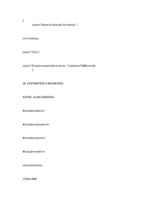 {
cout<<"dame el valorde losmetros ";
cin>>metros;
cout<<"nn";
cout<<"El valorconvertidoamm es "<<metros*1000<<endl;
}
28. CENTIMETROS A MILIMETROS
AUTOR : ALAN CARDENAS
#include<stdio.h>
#include<iostream.h>
#include<conio.h>
#include<math.h>
intcentimetros;
//CMa MM
 