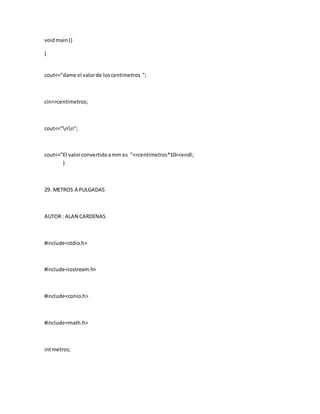 voidmain()
{
cout<<"dame el valorde loscentimetros ";
cin>>centimetros;
cout<<"nn";
cout<<"El valorconvertidoamm es "<<centimetros*10<<endl;
}
29. METROS A PULGADAS
AUTOR : ALAN CARDENAS
#include<stdio.h>
#include<iostream.h>
#include<conio.h>
#include<math.h>
intmetros;
 