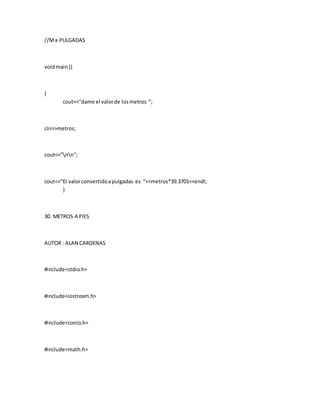 //Ma PULGADAS
voidmain()
{
cout<<"dame el valorde losmetros ";
cin>>metros;
cout<<"nn";
cout<<"El valorconvertidoapulgadas es "<<metros*39.3701<<endl;
}
30. METROS A PIES
AUTOR : ALAN CARDENAS
#include<stdio.h>
#include<iostream.h>
#include<conio.h>
#include<math.h>
 