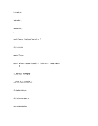 intmetros;
//Ma PIES
voidmain()
{
cout<<"dame el valorde losmetros ";
cin>>metros;
cout<<"nn";
cout<<"El valorconvertidoapieses "<<metros*3.28084 <<endl;
}
31. METROS A YARDAS
AUTOR : ALAN CARDENAS
#include<stdio.h>
#include<iostream.h>
#include<conio.h>
 