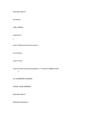 #include<math.h>
intmetros;
//Ma YARDAS
voidmain()
{
cout<<"dame el valorde losmetros ";
cin>>metros;
cout<<"nn";
cout<<"El valorconvertidoayardas es "<<metros*1.09361<<endl;
}
32. KILOMETROS A METROS
AUTOR : ALAN CARDENAS
#include<stdio.h>
#include<iostream.h>
 