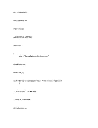 #include<conio.h>
#include<math.h>
intkilometros;
//KILOMETROSA METROS
voidmain()
{
cout<<"dame el valorde loskilometros ";
cin>>kilometros;
cout<<"nn";
cout<<"El valorconvertidoametroses "<<kilometros*1000<<endl;
}
33. PULGADASA CENTIMETROS
AUTOR : ALAN CARDENAS
#include<stdio.h>
 