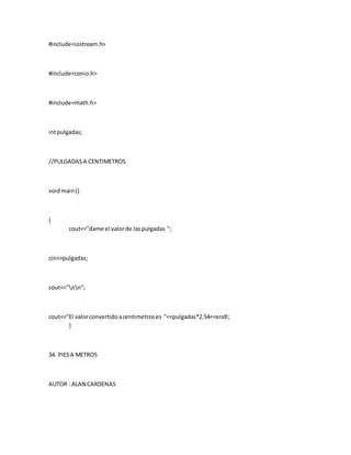 #include<iostream.h>
#include<conio.h>
#include<math.h>
intpulgadas;
//PULGADASA CENTIMETROS
voidmain()
{
cout<<"dame el valorde laspulgadas ";
cin>>pulgadas;
cout<<"nn";
cout<<"El valorconvertidoacentimetroses "<<pulgadas*2.54<<endl;
}
34. PIESA METROS
AUTOR : ALAN CARDENAS
 