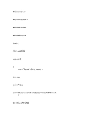 #include<stdio.h>
#include<iostream.h>
#include<conio.h>
#include<math.h>
intpies;
//PIESA METROS
voidmain()
{
cout<<"dame el valorde lospies ";
cin>>pies;
cout<<"nn";
cout<<"El valorconvertidoametroses "<<pies*0.3048<<endl;
}
35. HORASA MINUTOS
 