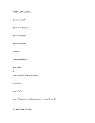 AUTOR : ALAN CARDENAS
#include<stdio.h>
#include<iostream.h>
#include<conio.h>
#include<math.h>
inthoras;
//HORASA MINUTOS
voidmain()
{
cout<<"dame el valorde lashoras ";
cin>>horas;
cout<<"nn";
cout<<"El valorconvertidoaminutoses "<<horas*60<<endl;
}
36. MINUTOS A SEGUNDOS
 