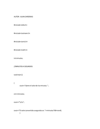 AUTOR : ALAN CARDENAS
#include<stdio.h>
#include<iostream.h>
#include<conio.h>
#include<math.h>
intminutos;
//MINUTOSA SEGUNDOS
voidmain()
{
cout<<"dame el valorde losminutos ";
cin>>minutos;
cout<<"nn";
cout<<"El valorconvertidoasegundoses "<<minutos*60<<endl;
}
 