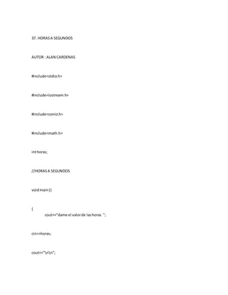 37. HORASA SEGUNDOS
AUTOR : ALAN CARDENAS
#include<stdio.h>
#include<iostream.h>
#include<conio.h>
#include<math.h>
inthoras;
//HORASA SEGUNDOS
voidmain()
{
cout<<"dame el valorde lashoras ";
cin>>horas;
cout<<"nn";
 