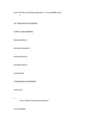 cout<<"El valorconvertidoasegundoses "<<horas*3600<<endl;
}
38. TONELADASA KILOGRAMOS
AUTOR : ALAN CARDENAS
#include<stdio.h>
#include<iostream.h>
#include<conio.h>
#include<math.h>
inttoneladas;
//TONELADASA KILOGRAMOS
voidmain()
{
cout<<"dame el valorde lastoneladas ";
cin>>toneladas;
 