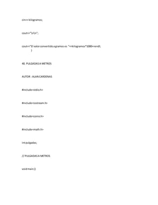 cin>> kilogramos;
cout<<"nn";
cout<<"El valorconvertidoagramos es "<<kilogramos*1000<<endl;
}
40. PULGADASA METROS
AUTOR : ALAN CARDENAS
#include<stdio.h>
#include<iostream.h>
#include<conio.h>
#include<math.h>
intpulgadas;
// PULGADASA METROS
voidmain()
 