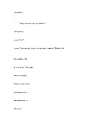 voidmain()
{
cout<<"dame el valorde lasyardas ";
cin>> yardas;
cout<<"nn";
cout<<"El valorconvertidoacentimetroses "<<yardas*91.44<<endl;
}
42. MILLAS A PIES
AUTOR : ALAN CARDENAS
#include<stdio.h>
#include<iostream.h>
#include<conio.h>
#include<math.h>
Int millas;
 