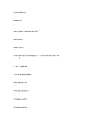 // MILLAS A PIES
voidmain()
{
cout<<"dame el valorde lasmillas ";
cin>> millas;
cout<<"nn";
cout<<"El valorconvertidoapieses "<<millas*0.333333<<endl;
}
43. PIESA YARDAS
AUTOR : ALAN CARDENAS
#include<stdio.h>
#include<iostream.h>
#include<conio.h>
#include<math.h>
 