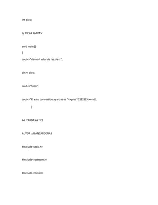 Int pies;
// PIESA YARDAS
voidmain()
{
cout<<"dame el valorde laspies ";
cin>> pies;
cout<<"nn";
cout<<"El valorconvertidoayardas es "<<pies*0.333333<<endl;
}
44. YARDASA PIES
AUTOR : ALAN CARDENAS
#include<stdio.h>
#include<iostream.h>
#include<conio.h>
 