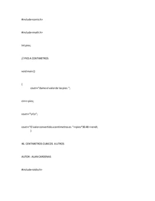 #include<conio.h>
#include<math.h>
Int pies;
// PIESA CENTIMETROS
voidmain()
{
cout<<"dame el valorde laspies ";
cin>> pies;
cout<<"nn";
cout<<"El valorconvertidoacentimetroses "<<pies*30.48 <<endl;
}
46. CENTIMETROS CUBICOS A LITROS
AUTOR : ALAN CARDENAS
#include<stdio.h>
 