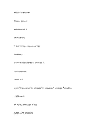 #include<iostream.h>
#include<conio.h>
#include<math.h>
Int cmcubicos;
// CENTIMETROS CUBICOSA LITROS
voidmain()
cout<<"dame el valorde loscmcubicos ";
cin>> cmcubicos;
cout<<"nn";
cout<<"El valorconvertidoalitroses "<<( cmcubicos * cmcubicos * cmcubicos
)*1000 <<endl;
47. METROS CUBICOSA LITROS
AUTOR : ALAN CARDENAS
 