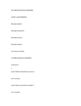 48. SUMA (ELEVADOAL CUADRADO)
AUTOR : ALAN CARDENAS
#include<stdio.h>
#include<iostream.h>
#include<conio.h>
#include<math.h>
Int numuno,numdos;
// SUMA ELEVADA AL CUADRADO
voidmain()
{
cout<<"dame el valorde losnumuno ";
cin>> numuno;
cout<<"dame el valorde losnumdos ";
cin>> numdos;
 